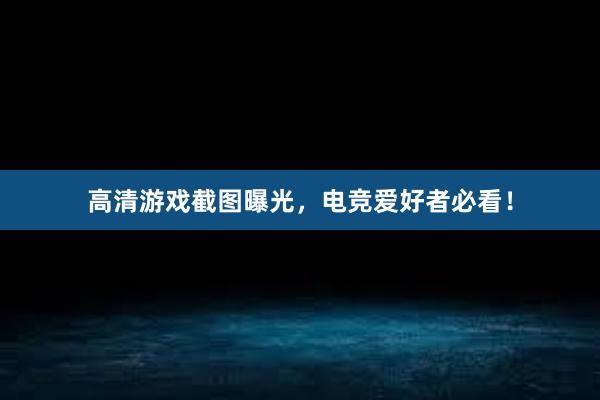 高清游戏截图曝光，电竞爱好者必看！