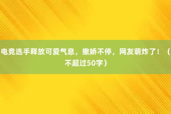 电竞选手释放可爱气息，撒娇不停，网友萌炸了！（不超过50字）