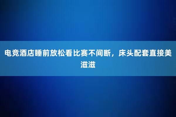 电竞酒店睡前放松看比赛不间断，床头配套直接美滋滋