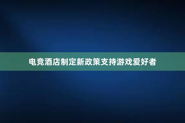 电竞酒店制定新政策支持游戏爱好者