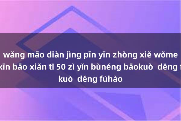 wǎng māo diàn jìng pīn yīn zhòng xiě wǒmen de xīn bāo xiǎn tǐ 50 zì yǐn bùnéng bāokuò  děng fúhào