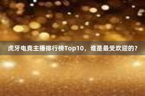 虎牙电竞主播排行榜Top10，谁是最受欢迎的？