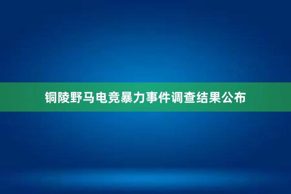 铜陵野马电竞暴力事件调查结果公布