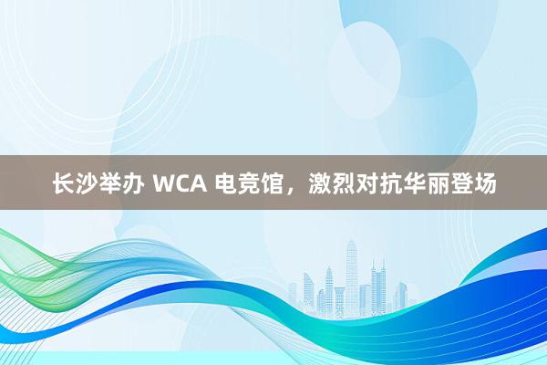 长沙举办 WCA 电竞馆，激烈对抗华丽登场