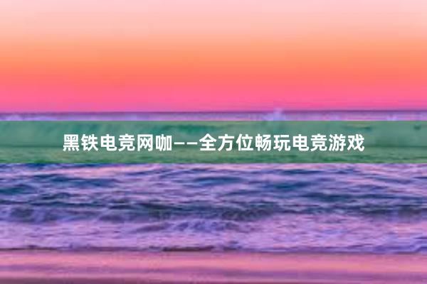 黑铁电竞网咖——全方位畅玩电竞游戏